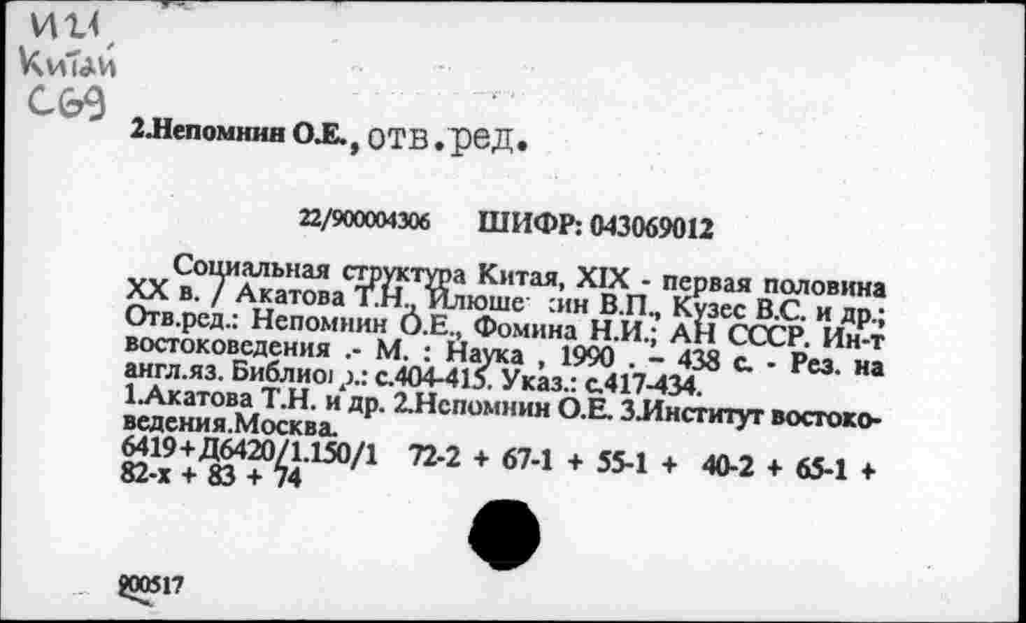 ﻿ИИ
С&9
2.Непомннн О.Е., отв . рбД.
22/900004306 ШИФР: 043069012
XV н°Т^ЬНаЯ с?Рйст^а Китая- XIX - первая половина Отл. ппп АЛатова ТНдИ-ташс :ин В.П., Кузес В.С. и др • Отв.ред.. Непомнин О.Е., Фомина Н.И.- АН СССР Ин-т востоковедения М. : Наука , 1990 . - 438 с. Р ез н1 англ.яз. Библио! р.: с.404-415. Указ.: с.417-434
др-1Нс"0”““» О-В- ЗЛнспоуг «хгого-ё-1’* Ю4?^*3“71	* бМ * 354 * *«“«»
800517